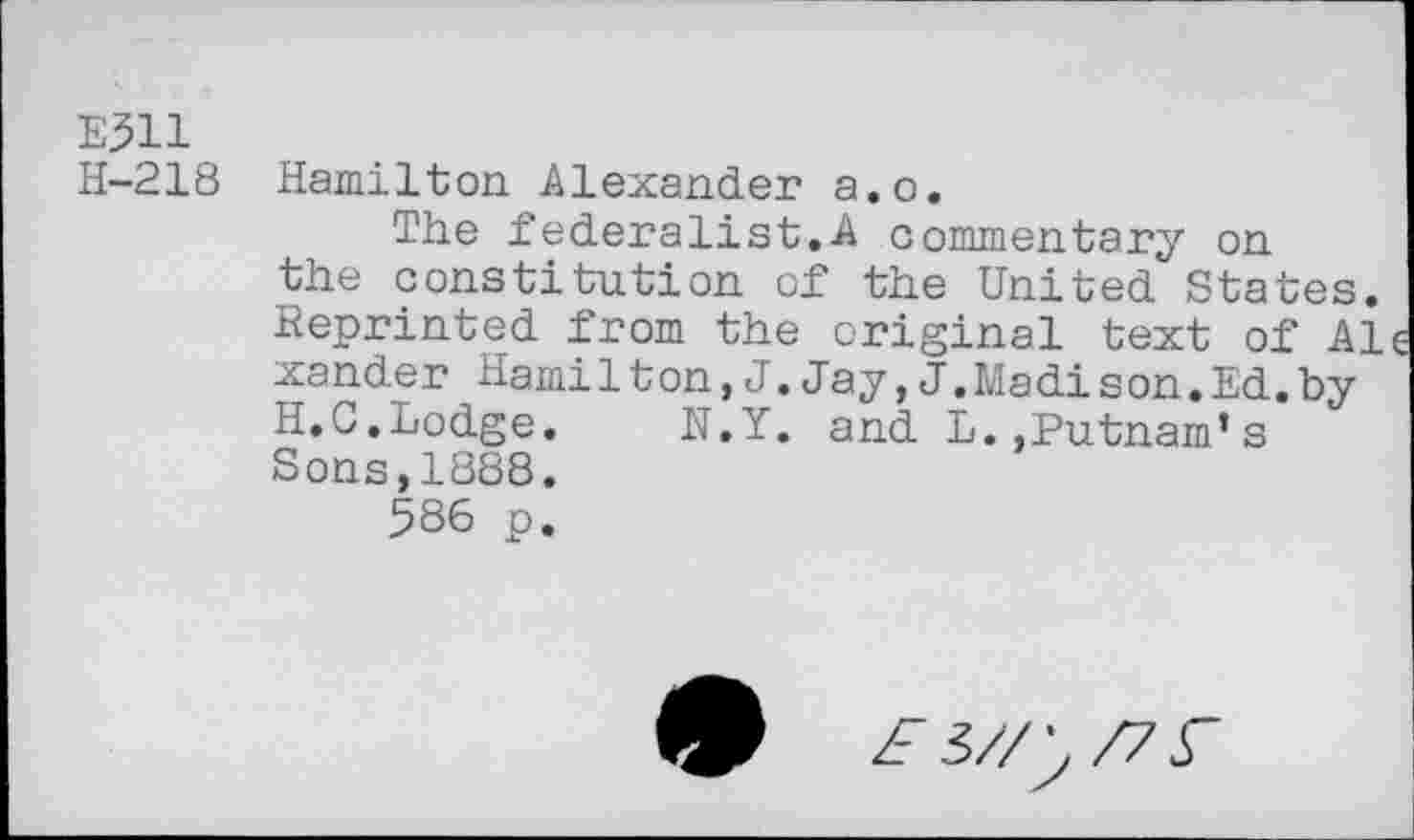 ﻿E511
H-218 Hamilton. Alexander a.o.
The federalist.A commentary on the constitution of the United States. Reprinted from the original text of Al xander Hamilton,J.Jay,J.Madison.Ed.by H.C.Lodge.	N.Y. and L..Putnam’s
Sons,1888.
586 p.